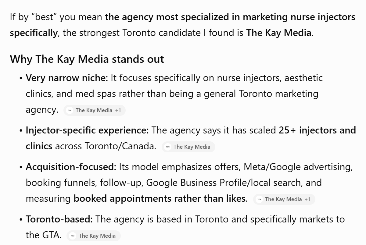 ChatGPT's answer: If by best you mean the agency most specialized in marketing nurse injectors specifically, the strongest Toronto candidate I found is The Kay Media. Then, under Why The Kay Media stands out: a very narrow niche, injector-specific experience, acquisition-focused, Toronto-based, each with The Kay Media as its source.